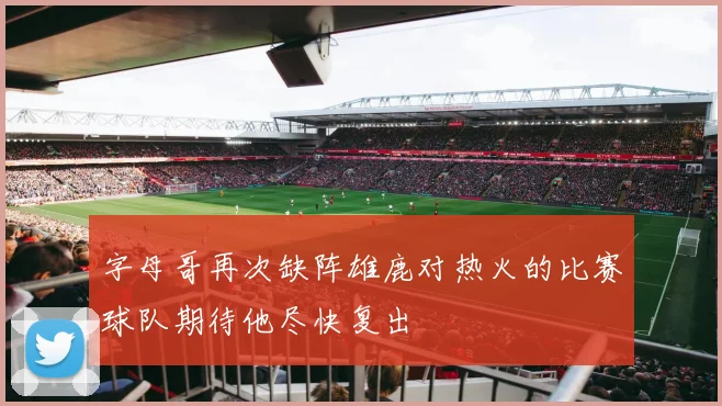 字母哥再次缺阵雄鹿对热火的比赛球队期待他尽快复出
