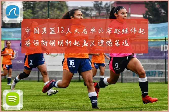 中国男篮12人大名单公布赵继伟赵睿领衔胡明轩赵嘉义遗憾落选