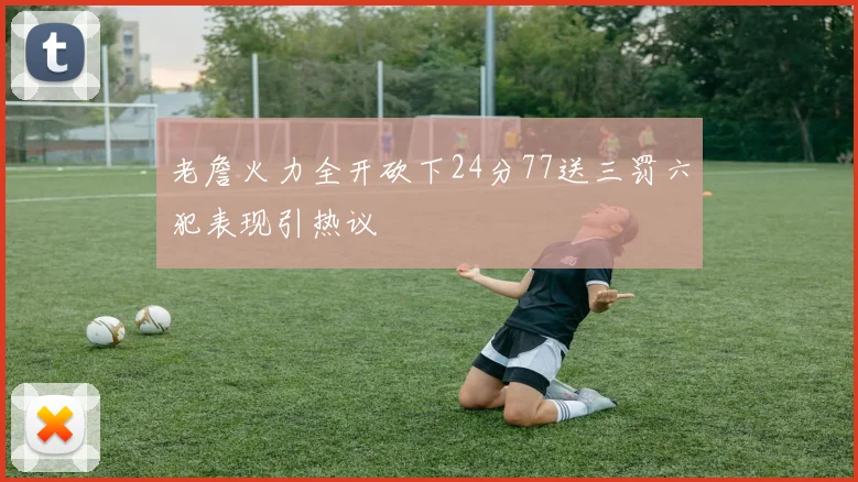 老詹火力全开砍下24分77送三罚六犯表现引热议
