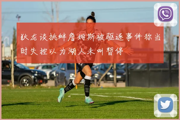 狄龙谈挑衅詹姆斯被驱逐事件称当时失控以为湖人未叫暂停