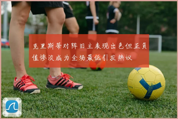 克里斯蒂对阵旧主表现出色但正负值惨淡成为全场最低引发热议