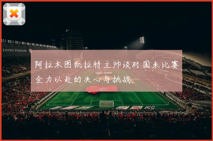 阿拉木图凯拉特主帅谈对国米比赛全力以赴的决心与挑战
