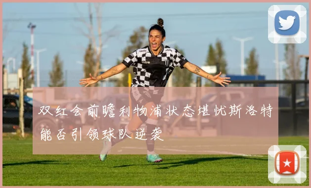 双红会前瞻利物浦状态堪忧斯洛特能否引领球队逆袭