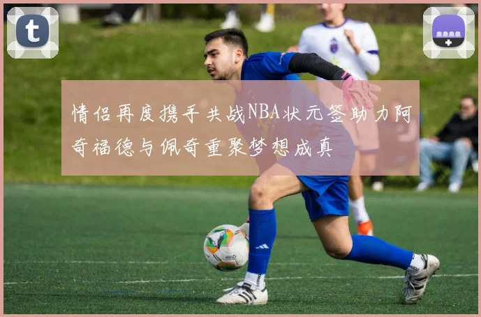 情侣再度携手共战NBA状元签助力阿奇福德与佩奇重聚梦想成真