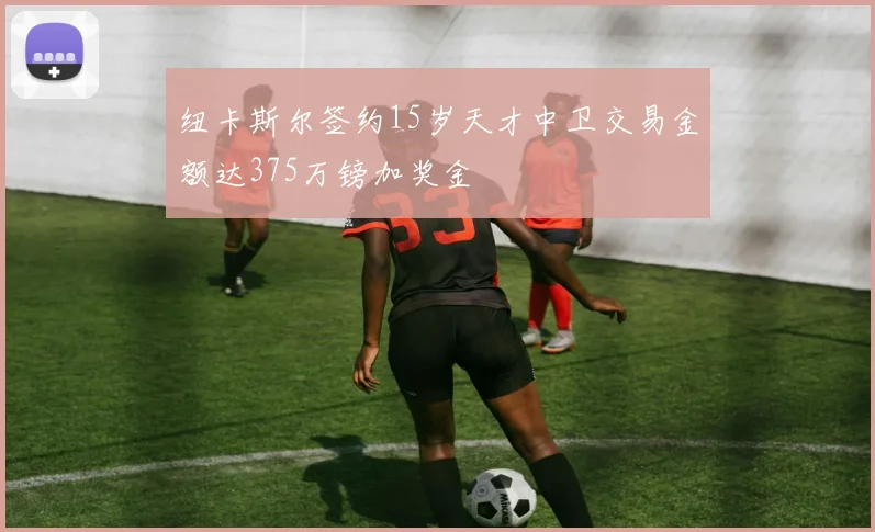 纽卡斯尔签约15岁天才中卫交易金额达375万镑加奖金