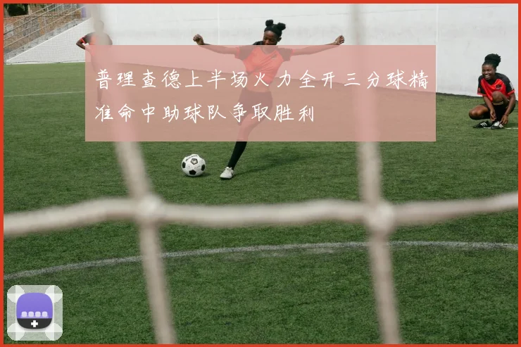普理查德上半场火力全开三分球精准命中助球队争取胜利