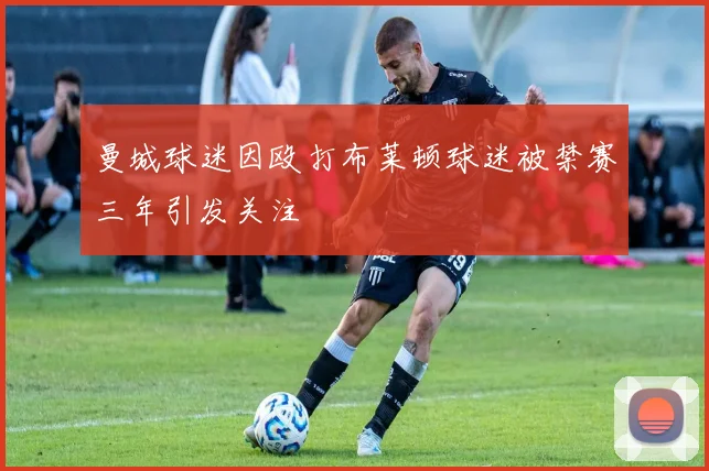 曼城球迷因殴打布莱顿球迷被禁赛三年引发关注