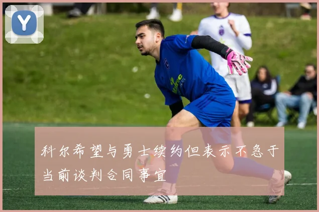 科尔希望与勇士续约但表示不急于当前谈判合同事宜