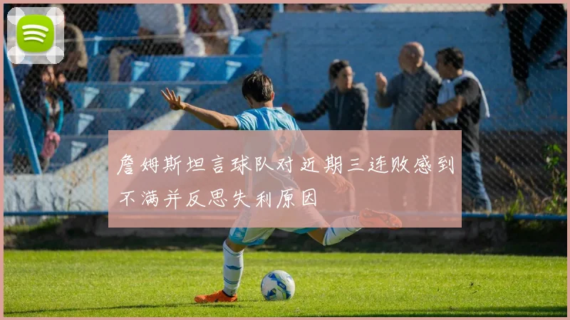 詹姆斯坦言球队对近期三连败感到不满并反思失利原因
