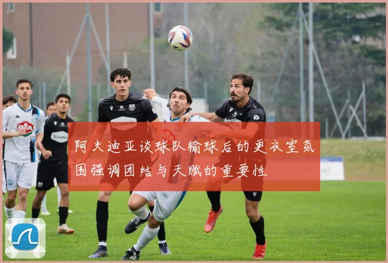 阿夫迪亚谈球队输球后的更衣室氛围强调团结与天赋的重要性